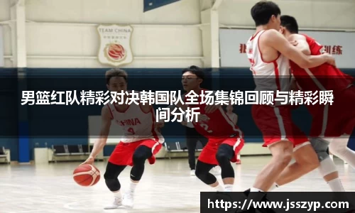 男篮红队精彩对决韩国队全场集锦回顾与精彩瞬间分析